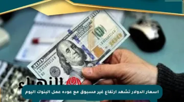 أسعار الدولار تشهد ارتفاع غير مسبوق مع عودة عمل البنوك اليوم